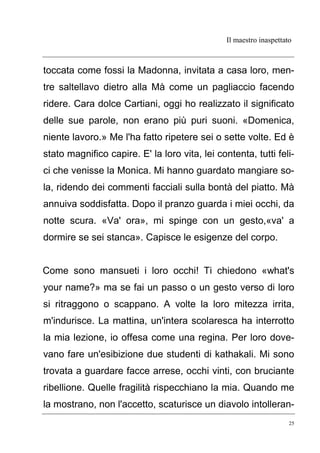 Il maestro inaspettato
25
toccata come fossi la Madonna, invitata a casa loro, men-
tre saltellavo dietro alla Mà come un pagliaccio facendo
ridere. Cara dolce Cartiani, oggi ho realizzato il significato
delle sue parole, non erano più puri suoni. «Domenica,
niente lavoro.» Me l'ha fatto ripetere sei o sette volte. Ed è
stato magnifico capire. E' la loro vita, lei contenta, tutti feli-
ci che venisse la Monica. Mi hanno guardato mangiare so-
la, ridendo dei commenti facciali sulla bontà del piatto. Mà
annuiva soddisfatta. Dopo il pranzo guarda i miei occhi, da
notte scura. «Va' ora», mi spinge con un gesto,«va' a
dormire se sei stanca». Capisce le esigenze del corpo.
Come sono mansueti i loro occhi! Ti chiedono «what's
your name?» ma se fai un passo o un gesto verso di loro
si ritraggono o scappano. A volte la loro mitezza irrita,
m'indurisce. La mattina, un'intera scolaresca ha interrotto
la mia lezione, io offesa come una regina. Per loro dove-
vano fare un'esibizione due studenti di kathakali. Mi sono
trovata a guardare facce arrese, occhi vinti, con bruciante
ribellione. Quelle fragilità rispecchiano la mia. Quando me
la mostrano, non l'accetto, scaturisce un diavolo intolleran-
 