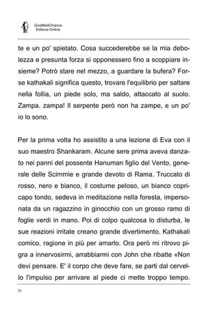 GiveMeAChance
Editoria Online
26
te e un po' spietato. Cosa succederebbe se la mia debo-
lezza e presunta forza si opponessero fino a scoppiare in-
sieme? Potrò stare nel mezzo, a guardare la bufera? For-
se kathakali significa questo, trovare l'equilibrio per saltare
nella follia, un piede solo, ma saldo, attaccato al suolo.
Zampa. zampa! Il serpente però non ha zampe, e un po'
io lo sono.
Per la prima volta ho assistito a una lezione di Eva con il
suo maestro Shankaram. Alcune sere prima aveva danza-
to nei panni del possente Hanuman figlio del Vento, gene-
rale delle Scimmie e grande devoto di Rama. Truccato di
rosso, nero e bianco, il costume peloso, un bianco copri-
capo tondo, sedeva in meditazione nella foresta, imperso-
nata da un ragazzino in ginocchio con un grosso ramo di
foglie verdi in mano. Poi di colpo qualcosa lo disturba, le
sue reazioni irritate creano grande divertimento. Kathakali
comico, ragione in più per amarlo. Ora però mi ritrovo pi-
gra a innervosirmi, arrabbiarmi con John che ribatte «Non
devi pensare. E' il corpo che deve fare, se parti dal cervel-
lo l'impulso per arrivare al piede ci mette troppo tempo.
 