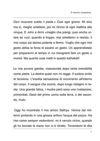 Il maestro inaspettato
27
Devi muovere subito il piede.» Così ogni giorno. Mi dico
ma sì, meglio smettere, poi mi ritrovo là ogni mattina alle
cinque. E John a dirmi «meglio che piangi, puoi anche ur-
lare se vuoi, quando è troppo, mai smettere» e resisto, il
mio corpo sia deciso potente e fermo. Voglio che ogni mio
gesto abbia la forza di essere un gesto. Un apprendistato
per prepararmi al tempo in cui bisognerà fare un gesto o
morire. Ma quante cose metti in questo kathakali!
Le mie povere gambe, massacrate dopo tanta immobilità
come pietre. La destra quasi non mi regge. Il sudore acido
di tensione. L'insolita sensazione di movimento all'interno
del corpo. Il sangue che scorre, dopo lungo ristagno in te-
sta. Una grande fatica. I mudra però sono una rivelazione,
primordiali. Gesti del primo uomo sulla terra, o del secon-
do, muto.
Oggi ho incontrato il mio amico Sathya. Veniva dai mil-
lenni portando in una grossa anfora l'acqua del pozzo. Ha
riso come sempre vedendomi, mi è venuto vicino, quando
gli ho toccato la mano non si è ritratto. Tenendomi le dita
 