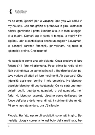 GiveMeAChance
Editoria Online
28
mi ha detto «partirò per le vacanze, and you will come in
my house!» Con che grazia si prendeva in giro, «kathakali
actor!» gonfiando il petto, il mento alto, e le mani atteggia-
te a mudra. Domani c'è la festa al tempio, lo vedrò? Fra
elefanti, ladri e santi ci sarà anche un angelo? Sicuramen-
te danzerà caratteri femminili, stri-vesham, nel ruolo di
splendide eroine. Che incanto!
Ho sbagliato come una principiante. Cosa credevo di fare
facendo? Il fare mi allontana. Poco prima la radio di mr
Nair trasmetteva un canto kathakali e l'ho riconosciuto, po-
tevo vedere gli attori e i loro movimenti. Ah guardare! Che
intensità assistere, sentire il mio ombelico. Ho bisogno,
assoluto bisogno, di uno spettacolo. Ce ne sarà uno mer-
coledì, voglio guardarlo, guardarlo e poi guardarlo, non
farlo. Ho bisogno, assoluto bisogno come dell'acqua del
fuoco dell'aria e della terra, di tutti i nutrimenti che mi dà.
Mi sono lasciata andare, ora c'è silenzio.
Pioggia. Ha fatto uscire gli scoiattoli, sono tutti in giro. Be-
nedetta pioggia scrosciante nel buio della mattinata, be-
 