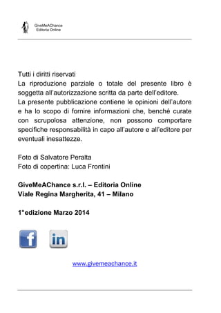 GiveMeAChance
Editoria Online
Tutti i diritti riservati
La riproduzione parziale o totale del presente libro è
soggetta all’autorizzazione scritta da parte dell’editore.
La presente pubblicazione contiene le opinioni dell’autore
e ha lo scopo di fornire informazioni che, benché curate
con scrupolosa attenzione, non possono comportare
specifiche responsabilità in capo all’autore e all’editore per
eventuali inesattezze.
Foto di Salvatore Peralta
Foto di copertina: Luca Frontini
GiveMeAChance s.r.l. – Editoria Online
Viale Regina Margherita, 41 – Milano
1°edizione Marzo 2014
www.givemeachance.it
 