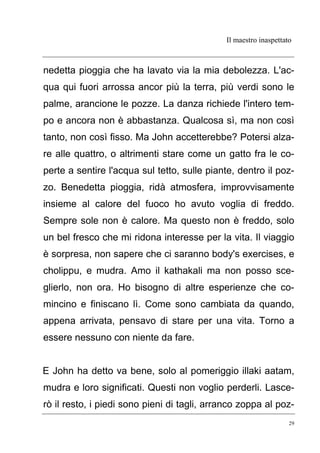 Il maestro inaspettato
29
nedetta pioggia che ha lavato via la mia debolezza. L'ac-
qua qui fuori arrossa ancor più la terra, più verdi sono le
palme, arancione le pozze. La danza richiede l'intero tem-
po e ancora non è abbastanza. Qualcosa sì, ma non così
tanto, non così fisso. Ma John accetterebbe? Potersi alza-
re alle quattro, o altrimenti stare come un gatto fra le co-
perte a sentire l'acqua sul tetto, sulle piante, dentro il poz-
zo. Benedetta pioggia, ridà atmosfera, improvvisamente
insieme al calore del fuoco ho avuto voglia di freddo.
Sempre sole non è calore. Ma questo non è freddo, solo
un bel fresco che mi ridona interesse per la vita. Il viaggio
è sorpresa, non sapere che ci saranno body's exercises, e
cholippu, e mudra. Amo il kathakali ma non posso sce-
glierlo, non ora. Ho bisogno di altre esperienze che co-
mincino e finiscano lì. Come sono cambiata da quando,
appena arrivata, pensavo di stare per una vita. Torno a
essere nessuno con niente da fare.
E John ha detto va bene, solo al pomeriggio illaki aatam,
mudra e loro significati. Questi non voglio perderli. Lasce-
rò il resto, i piedi sono pieni di tagli, arranco zoppa al poz-
 