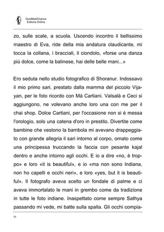 GiveMeAChance
Editoria Online
30
zo, sulle scale, a scuola. Uscendo incontro il bellissimo
maestro di Eva, ride della mia andatura claudicante, mi
tocca la collana, i bracciali, il ciondolo, «forse una danza
più dolce, come la balinese, hai delle belle mani...»
Ero seduta nello studio fotografico di Shoranur. Indossavo
il mio primo sari, prestato dalla mamma del piccolo Vija-
yan, per le foto ricordo con Mà Cartiani. Valsalà e Ceci si
aggiungono, ne volevano anche loro una con me per il
chai shop. Dolce Cartiani, per l'occasione non si è messa
l'orologio, solo una catena d'oro in prestito. Divertite come
bambine che vestono la bambola mi avevano drappeggia-
to con grande allegria il sari intorno al corpo, ornato come
una principessa truccando la faccia con pesante kajal
dentro e anche intorno agli occhi. E io a dire «no, è trop-
po» e loro «it is beautiful», e io «ma non sono Indiana,
non ho capelli e occhi neri», e loro «yes, but it is beauti-
ful». Il fotografo aveva scelto un fondale di palme e ci
aveva immortalato le mani in grembo come da tradizione
in tutte le foto indiane. Inaspettato come sempre Sathya
passando mi vede, mi batte sulla spalla. Gli occhi compia-
 