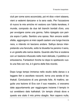 Il maestro inaspettato
31
ciuti per come sono acconciata, poi mi dice «vieni stasera,
vieni a vedermi danzare» e la sera vado. Per l'occasione
di nuovo le mie amiche mi vestono con l'abito keralese, il
munde, composto da due teli bianchi bordati d'oro, uno
per avvolgere come una gonna, l'altro ripiegato con peri-
zia sopra il petto. Sembro una sposa. Non ancora soddi-
sfatte, aggiungono ai miei capelli castani una lunga treccia
nera, e ridendo mi lasciano andare. Sathya danza inter-
pretando una fanciulla, sotto la blusetta ha persino il seno,
e un gioiello alla narice destra. Quando alla fine si scatena
con un bastone infuocato nelle mani delicate, il pubblico si
entusiasma. Fantastico! Anche lui dopo lo spettacolo vuo-
le una foto con me, è il giorno delle foto ricordo.
Dopo lungo tempo immersa nello studio della danza o a
leggere libri e ascoltare racconti, torna una serata di ka-
thakali. Conclusione di una giornata folle. Al mattino, se-
guita una lezione di Eva con il suo maestro, ci eravamo
date appuntamento per raggiungere insieme il tempio in
cui avrebbero dato kathakali. Un tempio chissà dove e
questo era stato il mio primo sbaglio. Non sapevo nulla,
 