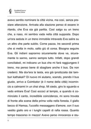 GiveMeAChance
Editoria Online
32
avevo sentito nominare la città vicina, ma così, senza pre-
stare attenzione. Arrivata alla stazione penso di essere in
ritardo, che Eva sia già partita. Così salgo su un treno
che, a naso, mi sembra vada nella città supposta. Dopo
un'ora seduta in un treno immobile intravedo Eva salire su
un altro che parte subito. Come pazza, tre secondi prima
che si metta in moto, salto giù di corsa. Bisogna seguire
Eva. Gli indiani sapranno sicuramente dove va, sicura-
mente lo sanno, sanno sempre tutto. Infatti, dopo grandi
conciliaboli, mi indicano un bus che mi farà raggiungere il
treno, ma penso bene di sbagliare anche il bus. Da non
crederci. Ma dov'era la testa, era già ipnotizzata dai tam-
buri kathakali? Di nuovo mi aiutano, scendo, prendo il bus
giusto, arrivo a Coimbator (è il nome della città) incomin-
cio a calmarmi in un chai shop. Mi siedo, giro lo sguardo e
vedo entrare Eva! Così eccoci al tempio, e quando è co-
minciato il canto, incredibile coincidenza, mi sono trovata
di fronte alla scena della prima volta nella foresta, il giallo
becco di Hamsa, l'uccello messaggero d'amore, con il suo
vestito giallo oro e i lunghi capelli di rafia rossa. Quanto
tempo trascorso in mezzo! Avevo perso innocenza e stu-
 