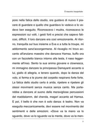 Il maestro inaspettato
33
pore nella fatica dello studio, ora gustavo di nuovo il pia-
cere di guardare e quello che guardavo lo vedevo e lo ve-
devo ben eseguito. Riconoscevo i mudra, riconoscevo le
espressioni sui volti, i gesti forti e precisi che sapevo fati-
cosi, difficili. Il loro danzare era così emozionante. Al ritor-
no, tranquilla sul bus insieme a Eva e a tutta la troupe, mi
addormento senz'accorgermene. Al risveglio mi trovo ac-
canto all'anziano maestro che danzava Hamsa, buffo ora
con un fazzoletto bianco intorno alla testa, il naso legger-
mente all'insù. Sento la sua anima giovane e clownesca,
mi immagino danzare la principessa Damayanti accanto a
lui, giallo di allegria, e tenero quando, dopo la danza del
volo, si ferma e le piume del corpetto respirano forte forte.
La fatica dello studio certo è arida, ripetere e ripetere gli
stessi movimenti senza musica senza canto. Ma porte-
rebbe a danzare al suono delle meravigliose percussioni
del maddalamm, del chenda, magari accanto ad Hamsa.
E poi, il bello è che non è solo danza: è teatro. Non va
eseguita meccanicamente, devi essere nel movimento dei
sentimenti e delle emozioni. «Dove va la mano va lo
sguardo, dove va lo sguardo va la mente, dove va la men-
 