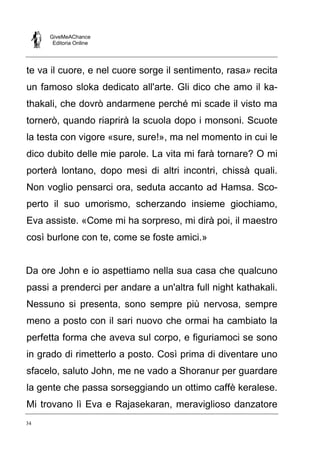 GiveMeAChance
Editoria Online
34
te va il cuore, e nel cuore sorge il sentimento, rasa» recita
un famoso sloka dedicato all'arte. Gli dico che amo il ka-
thakali, che dovrò andarmene perché mi scade il visto ma
tornerò, quando riaprirà la scuola dopo i monsoni. Scuote
la testa con vigore «sure, sure!», ma nel momento in cui le
dico dubito delle mie parole. La vita mi farà tornare? O mi
porterà lontano, dopo mesi di altri incontri, chissà quali.
Non voglio pensarci ora, seduta accanto ad Hamsa. Sco-
perto il suo umorismo, scherzando insieme giochiamo,
Eva assiste. «Come mi ha sorpreso, mi dirà poi, il maestro
così burlone con te, come se foste amici.»
Da ore John e io aspettiamo nella sua casa che qualcuno
passi a prenderci per andare a un'altra full night kathakali.
Nessuno si presenta, sono sempre più nervosa, sempre
meno a posto con il sari nuovo che ormai ha cambiato la
perfetta forma che aveva sul corpo, e figuriamoci se sono
in grado di rimetterlo a posto. Così prima di diventare uno
sfacelo, saluto John, me ne vado a Shoranur per guardare
la gente che passa sorseggiando un ottimo caffè keralese.
Mi trovano lì Eva e Rajasekaran, meraviglioso danzatore
 