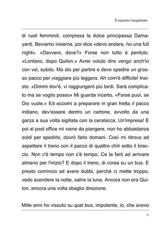 Il maestro inaspettato
35
di ruoli femminili, compresa la dolce principessa Dama-
yanti. Beviamo insieme, poi dice «devo andare, ho una full
night». «Davvero, dove?» Forse non tutto è perduto.
«Lontano, dopo Quilon.» Avrei voluto dire vengo anch'io
con voi, subito. Ma sto per partire e devo spedire un gros-
so pacco per viaggiare più leggera. Ah com'è difficile! Insi-
sto. «Dimmi dov'è, vi raggiungerò più tardi. Sarà complica-
to ma se voglio posso» Mi guarda incerto, «Forse puoi, se
Dio vuole.» Ed eccomi a preparare in gran fretta il pacco
indiano, dev'essere dentro un cartone, avvolto da una
garza a sua volta sigillata con la ceralacca. Un'impresa! E
poi al post office mi viene da piangere, non ho abbastanza
soldi per spedirlo, dovrò farlo domani. Così mi ritrovo ad
aspettare il treno con il pacco di quattro chili sotto il brac-
cio. Non c'è tempo non c'è tempo. Ce la farò ad arrivare
almeno per l'inizio? E dopo il treno, di corsa su un bus. E
presto comincio ad avere dubbi, perché ci mette troppo,
vedo scendere la notte, salire la luna. Ancora non era Qui-
lon, ancora una volta sbaglio direzione.
Mille anni ho vissuto su quel bus, impotente, io, che avevo
 