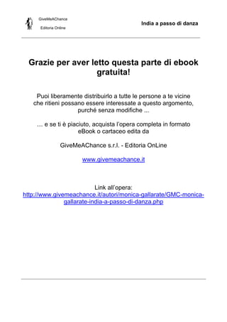 GiveMeAChance
Editoria Online
India a passo di danza
Grazie per aver letto questa parte di ebook
gratuita!
Puoi liberamente distribuirlo a tutte le persone a te vicine
che ritieni possano essere interessate a questo argomento,
purché senza modifiche ...
… e se ti è piaciuto, acquista l’opera completa in formato
eBook o cartaceo edita da
GiveMeAChance s.r.l. - Editoria OnLine
www.givemeachance.it
Link all’opera:
http://www.givemeachance.it/autori/monica-gallarate/GMC-monica-
gallarate-india-a-passo-di-danza.php
 