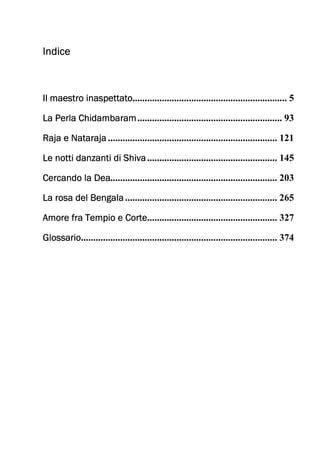 IndiceIndiceIndiceIndice
Il maestro inaspettatoIl maestro inaspettatoIl maestro inaspettatoIl maestro inaspettato............................................................... 5
La Perla ChidambaramLa Perla ChidambaramLa Perla ChidambaramLa Perla Chidambaram........................................................... 93
Raja e NatarajaRaja e NatarajaRaja e NatarajaRaja e Nataraja ..................................................................... 121
Le notti danzanti di ShivaLe notti danzanti di ShivaLe notti danzanti di ShivaLe notti danzanti di Shiva..................................................... 145
Cercando la DeaCercando la DeaCercando la DeaCercando la Dea.................................................................... 203
La rosa del BengalaLa rosa del BengalaLa rosa del BengalaLa rosa del Bengala.............................................................. 265
Amore fra Tempio e CorteAmore fra Tempio e CorteAmore fra Tempio e CorteAmore fra Tempio e Corte..................................................... 327
GlossarioGlossarioGlossarioGlossario................................................................................ 374
 