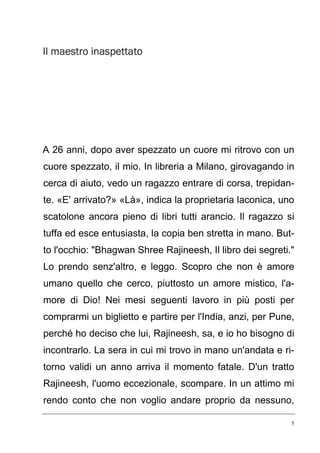 5
Il maestro inaspettatoIl maestro inaspettatoIl maestro inaspettatoIl maestro inaspettato
A 26 anni, dopo aver spezzato un cuore mi ritrovo con un
cuore spezzato, il mio. In libreria a Milano, girovagando in
cerca di aiuto, vedo un ragazzo entrare di corsa, trepidan-
te. «E' arrivato?» «Là», indica la proprietaria laconica, uno
scatolone ancora pieno di libri tutti arancio. Il ragazzo si
tuffa ed esce entusiasta, la copia ben stretta in mano. But-
to l'occhio: "Bhagwan Shree Rajineesh, Il libro dei segreti."
Lo prendo senz'altro, e leggo. Scopro che non è amore
umano quello che cerco, piuttosto un amore mistico, l'a-
more di Dio! Nei mesi seguenti lavoro in più posti per
comprarmi un biglietto e partire per l'India, anzi, per Pune,
perché ho deciso che lui, Rajineesh, sa, e io ho bisogno di
incontrarlo. La sera in cui mi trovo in mano un'andata e ri-
torno validi un anno arriva il momento fatale. D'un tratto
Rajineesh, l'uomo eccezionale, scompare. In un attimo mi
rendo conto che non voglio andare proprio da nessuno,
 