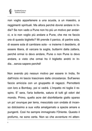 GiveMeAChance
Editoria Online
6
non voglio appartenere a una scuola, a un maestro, a
reggimenti spirituali. Ma allora perché dovrei andare in In-
dia? Se non vado a Pune non ho più un motivo per andar-
ci, e io non voglio più andare a Pune, che me ne faccio
ora di questo biglietto? Mi prende il panico, di partire sola,
di essere sola di cambiare sola - e insieme il desiderio, di
essere libera, di varcare la soglia, buttarmi dalla zattera,
perché ormai io devo andare, Pune o non Pune io devo
andare, e visto che ormai ho il biglietto andrò in In-
dia…senza sapere perché!
Non avendo più nessun motivo per essere in India, fin
dall'inizio mi lascio trascinare dalle circostanze. Sull'aereo
faccio amicizia con un gruppetto di ragazzi. Pernotterò
con loro a Bombay, poi si vedrà. L'impatto mi toglie il re-
spiro. E' sera, l'aria bollente, satura di tutti gli odori del
mondo. Primo, quello acre del disinfettante giallo sparso
un po' ovunque per terra, mescolato con ondate di incen-
so dolcissimo a sua volta amalgamato a spezie amare e
pungenti. Così ho sempre immaginato l'Oriente. Questo il
profumo, ne sono certa. Non so che avventure mi atten-
 