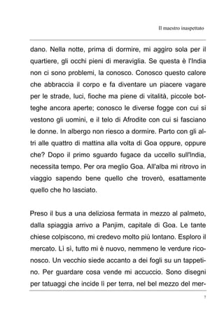 Il maestro inaspettato
7
dano. Nella notte, prima di dormire, mi aggiro sola per il
quartiere, gli occhi pieni di meraviglia. Se questa è l'India
non ci sono problemi, la conosco. Conosco questo calore
che abbraccia il corpo e fa diventare un piacere vagare
per le strade, luci, fioche ma piene di vitalità, piccole bot-
teghe ancora aperte; conosco le diverse fogge con cui si
vestono gli uomini, e il telo di Afrodite con cui si fasciano
le donne. In albergo non riesco a dormire. Parto con gli al-
tri alle quattro di mattina alla volta di Goa oppure, oppure
che? Dopo il primo sguardo fugace da uccello sull'lndia,
necessita tempo. Per ora meglio Goa. All'alba mi ritrovo in
viaggio sapendo bene quello che troverò, esattamente
quello che ho lasciato.
Preso il bus a una deliziosa fermata in mezzo al palmeto,
dalla spiaggia arrivo a Panjim, capitale di Goa. Le tante
chiese colpiscono, mi credevo molto più lontano. Esploro il
mercato. Lì sì, tutto mi è nuovo, nemmeno le verdure rico-
nosco. Un vecchio siede accanto a dei fogli su un tappeti-
no. Per guardare cosa vende mi accuccio. Sono disegni
per tatuaggi che incide lì per terra, nel bel mezzo del mer-
 