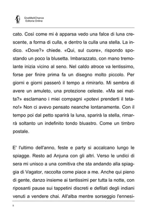 GiveMeAChance
Editoria Online
8
cato. Così come mi è apparsa vedo una falce di luna cre-
scente, a forma di culla, e dentro la culla una stella. La in-
dico. «Dove?» chiede. «Qui, sul cuore», rispondo spo-
stando un poco la blusetta. Imbarazzato, con mano tremo-
lante inizia vicino al seno. Nel caldo atroce va lentissimo,
forse per finire prima fa un disegno molto piccolo. Per
giorni e giorni passerò il tempo a rimirarlo. Mi sembra di
avere un amuleto, una protezione celeste. «Ma sei mat-
ta?» esclamano i miei compagni «potevi prenderti il teta-
no!» Non ci avevo pensato neanche lontanamente. Con il
tempo poi dal petto sparirà la luna, sparirà la stella, rimar-
rà soltanto un indefinito tondo bluastro. Come un timbro
postale.
E' l'ultimo dell'anno, feste e party si accalcano lungo le
spiagge. Resto ad Anjuna con gli altri. Verso le undici di
sera mi unisco a una comitiva che sta andando alla spiag-
gia di Vagator, raccolta come piace a me. Anche qui pieno
di gente, danzo insieme ai tantissimi per tutta la notte, con
riposanti pause sui tappetini discreti e defilati degli indiani
venuti a vendere chai. All'alba mentre sorseggio l'ennesi-
 
