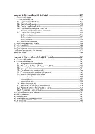 Capítulo 5 - Microsoft Excel 2010 – Parte II .................................................................135
5.1 Contextualizando..................................................................................................................................135
5.2 Conhecendo a teoria............................................................................................................................136
5.2.1 Operadores aritméticos............................................................................................................137
5.2.2 Operadores lógicos ....................................................................................................................138
5.2.3 Função condicional - se()..........................................................................................................139
5.2.4 Utilizando formatação condicional......................................................................................141
Aplicando formatação condicional em números..............................................................................................144
5.2.5 Trabalhando com gráficos .......................................................................................................146
Gráfico em colunas.......................................................................................................................................................147
Gráfico em pizza............................................................................................................................................................151
Gráfico em barras..........................................................................................................................................................152
5.2.6 Imprimindo planilhas................................................................................................................154
5.3 Aplicando a teoria na prática............................................................................................................156
5.4 Para saber mais ......................................................................................................................................158
5.5 Relembrando..........................................................................................................................................158
5.6 Testando os seus conhecimentos....................................................................................................159
Onde encontrar.............................................................................................................................................160
Capítulo 6 - Microsoft PowerPoint 2010 –Parte I ........................................................161
6.1 Contextualizando..................................................................................................................................161
6.2 Conhecendo a teoria............................................................................................................................162
6.2.1 A importância do PowerPoint ................................................................................................162
6.2.2 A Interface do Microsoft PowerPoint 2010........................................................................162
6.2.3 Layout de slides...........................................................................................................................164
6.2.4 Planejando uma apresentação ..............................................................................................166
6.2.5 Construindo uma apresentação pessoal............................................................................167
6.2.6 Inserindo imagens e ilustrações............................................................................................169
Inserindo Imagens........................................................................................................................................................169
Inserindo tabelas...........................................................................................................................................................171
Inserindo SmartArt.......................................................................................................................................................172
6.2.7 Slide de finalização.....................................................................................................................176
6.2.8 Aplicando um design na apresentação ..............................................................................176
6.2.9 Aplicando efeitos de transição de slides............................................................................179
6.2.10 Realizando a apresentação...................................................................................................180
6.3 Aplicando a teoria na prática............................................................................................................181
6.4 Para saber mais ......................................................................................................................................182
6.5 Relembrando..........................................................................................................................................183
6.6 Testando os seus conhecimentos....................................................................................................183
Onde encontrar.............................................................................................................................................185
 