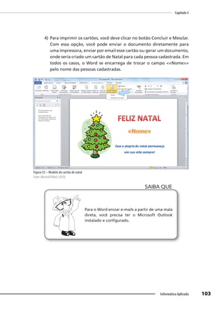 Capítulo 3
103
Informática Aplicada
4) Para imprimir os cartões, você deve clicar no botão Concluir e Mesclar.
Com essa opção, você pode enviar o documento diretamente para
uma impressora, enviar por email esse cartão ou gerar um documento,
onde seria criado um cartão de Natal para cada pessoa cadastrada. Em
todos os casos, o Word se encarrega de trocar o campo <<Nome>>
pelo nome das pessoas cadastradas.
Figura 25 – Modelo do cartão de natal
Fonte: MicrosoftWord (2010).
Para o Word enviar e-mails a partir de uma mala
direta, você precisa ter o Microsoft Outlook
instalado e configurado.
SAIBA QUE
 