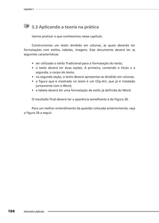 Capítulo 3
104 Informática Aplicada
3.3 Aplicando a teoria na prática
Vamos praticar o que conhecemos nesse capítulo.
Construiremos um texto dividido em colunas, as quais deverão ter
formatações com estilos, tabelas, imagens. Esse documento deverá ter as
seguintes características:
• ser utilizado o estilo Tradicional para a formatação do texto;
• o texto deverá ter duas seções. A primeira, contendo o título e a
segunda, o corpo do texto;
• na segunda seção, o texto deverá apresentar-se dividido em colunas;
• a figura que é mostrada no texto é um Clip-Art, que já é instalado
juntamente com o Word;
• a tabela deverá ter uma formatação de estilo já definida do Word.
O resultado final deverá ter a aparência semelhante à da Figura 26.
Para um melhor entendimento da questão colocada anteriormente, veja
a figura 26 a seguir.
 