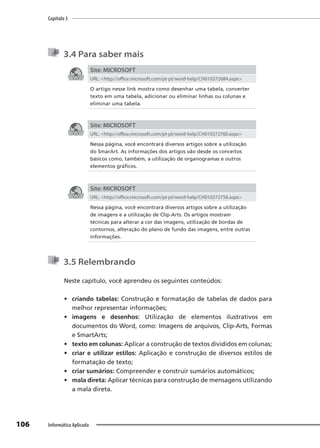 Capítulo 3
106 Informática Aplicada
3.4 Para saber mais
Site: MICROSOFT
URL: <http://office.microsoft.com/pt-pt/word-help/CH010372684.aspx>
O artigo nesse link mostra como desenhar uma tabela, converter
texto em uma tabela, adicionar ou eliminar linhas ou colunas e
eliminar uma tabela.
Site: MICROSOFT
URL: <http://office.microsoft.com/pt-pt/word-help/CH010372760.aspx>
Nessa página, você encontrará diversos artigos sobre a utilização
do SmarArt. As informações dos artigos vão desde os conceitos
básicos como, também, a utilização de organogramas e outros
elementos gráficos.
Site: MICROSOFT
URL: <http://office.microsoft.com/pt-pt/word-help/CH010372758.aspx>
Nessa página, você encontrará diversos artigos sobre a utilização
de imagens e a utilização de Clip-Arts. Os artigos mostram
técnicas para alterar a cor das imagens, utilização de bordas de
contornos, alteração do plano de fundo das imagens, entre outras
informações.
3.5 Relembrando
Neste capítulo, você aprendeu os seguintes conteúdos:
• criando tabelas: Construção e formatação de tabelas de dados para
melhor representar informações;
• imagens e desenhos: Utilização de elementos ilustrativos em
documentos do Word, como: Imagens de arquivos, Clip-Arts, Formas
e SmartArts;
• texto em colunas: Aplicar a construção de textos divididos em colunas;
• criar e utilizar estilos: Aplicação e construção de diversos estilos de
formatação de texto;
• criar sumários: Compreender e construir sumários automáticos;
• mala direta: Aplicar técnicas para construção de mensagens utilizando
a mala direta.
 
