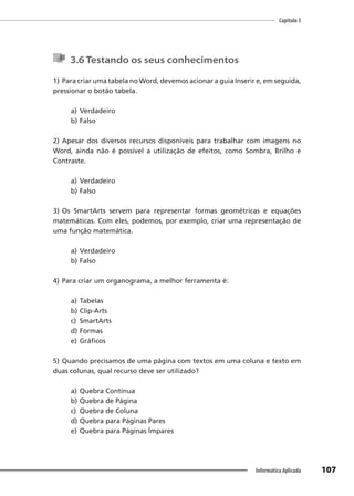 Capítulo 3
107
Informática Aplicada
3.6 Testando os seus conhecimentos
1) Para criar uma tabela no Word, devemos acionar a guia Inserir e, em seguida,
pressionar o botão tabela.
a) Verdadeiro
b) Falso
2) Apesar dos diversos recursos disponíveis para trabalhar com imagens no
Word, ainda não é possível a utilização de efeitos, como Sombra, Brilho e
Contraste.
a) Verdadeiro
b) Falso
3) Os SmartArts servem para representar formas geométricas e equações
matemáticas. Com eles, podemos, por exemplo, criar uma representação de
uma função matemática.
a) Verdadeiro
b) Falso
4) Para criar um organograma, a melhor ferramenta é:
a) Tabelas
b) Clip-Arts
c) SmartArts
d) Formas
e) Gráficos
5) Quando precisamos de uma página com textos em uma coluna e texto em
duas colunas, qual recurso deve ser utilizado?
a) Quebra Contínua
b) Quebra de Página
c) Quebra de Coluna
d) Quebra para Páginas Pares
e) Quebra para Páginas Ímpares
 