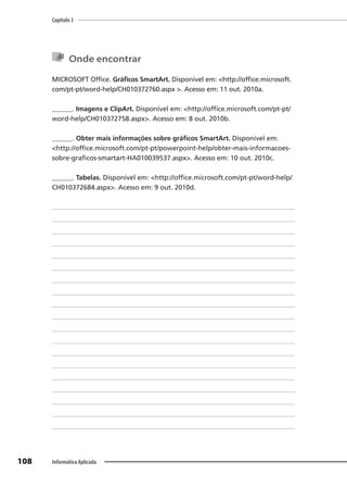 Capítulo 3
108 Informática Aplicada
Onde encontrar
MICROSOFT Office. Gráficos SmartArt. Disponível em: <http://office.microsoft.
com/pt-pt/word-help/CH010372760.aspx >. Acesso em: 11 out. 2010a.
______. Imagens e ClipArt. Disponível em: <http://office.microsoft.com/pt-pt/
word-help/CH010372758.aspx>. Acesso em: 8 out. 2010b.
______. Obter mais informações sobre gráficos SmartArt. Disponível em:
<http://office.microsoft.com/pt-pt/powerpoint-help/obter-mais-informacoes-
sobre-graficos-smartart-HA010039537.aspx>. Acesso em: 10 out. 2010c.
______. Tabelas. Disponível em: <http://office.microsoft.com/pt-pt/word-help/
CH010372684.aspx>. Acesso em: 9 out. 2010d.
 