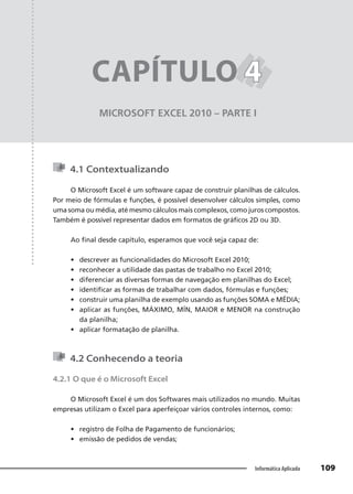 Capítulo 4
109
Informática Aplicada
MICROSOFT EXCEL 2010 – PARTE I
CAPÍTULO 4
4
4.1 Contextualizando
O Microsoft Excel é um software capaz de construir planilhas de cálculos.
Por meio de fórmulas e funções, é possível desenvolver cálculos simples, como
uma soma ou média, até mesmo cálculos mais complexos, como juros compostos.
Também é possível representar dados em formatos de gráficos 2D ou 3D.
Ao final desde capítulo, esperamos que você seja capaz de:
• descrever as funcionalidades do Microsoft Excel 2010;
• reconhecer a utilidade das pastas de trabalho no Excel 2010;
• diferenciar as diversas formas de navegação em planilhas do Excel;
• identificar as formas de trabalhar com dados, fórmulas e funções;
• construir uma planilha de exemplo usando as funções SOMA e MÉDIA;
• aplicar as funções, MÁXIMO, MÍN, MAIOR e MENOR na construção
da planilha;
• aplicar formatação de planilha.
4.2 Conhecendo a teoria
4.2.1 O que é o Microsoft Excel
O Microsoft Excel é um dos Softwares mais utilizados no mundo. Muitas
empresas utilizam o Excel para aperfeiçoar vários controles internos, como:
• registro de Folha de Pagamento de funcionários;
• emissão de pedidos de vendas;
 