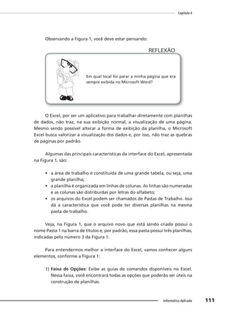 Capítulo 4
111
Informática Aplicada
Observando a Figura 1, você deve estar pensando:
Em qual local foi parar a minha página que era
sempre exibida no Microsoft Word?
REFLEXÃO
O Excel, por ser um aplicativo para trabalhar diretamente com planilhas
de dados, não traz, na sua exibição normal, a visualização de uma página.
Mesmo sendo possível alterar a forma de exibição da planilha, o Microsoft
Excel busca valorizar a visualização dos dados e, por isso, não traz as quebras
de páginas por padrão.
Algumas das principais características da interface do Excel, apresentada
na Figura 1, são:
• a área de trabalho é constituída de uma grande tabela, ou seja, uma
grande planilha;
• a planilha é organizada em linhas de colunas. As linhas são numeradas
e as colunas são distribuídas por letras do alfabeto;
• os arquivos do Excel podem ser chamados de Pastas de Trabalho. Isso
dá a característica que você pode ter diversas planilhas na mesma
pasta de trabalho.
Veja, na Figura 1, que o arquivo novo que está sendo criado possui o
nome Pasta 1 na barra de títulos e, por padrão, essa pasta possui três planilhas,
indicadas pelo número 3 da Figura 1.
Para entendermos melhor a interface do Excel, vamos conhecer alguns
elementos, conforme a Figura 1:
1) Faixa de Opções: Exibe as guias de comandos disponíveis no Excel.
Nessa faixa, você encontrará todas as opções que poderão ser úteis na
construção de planilhas.
 