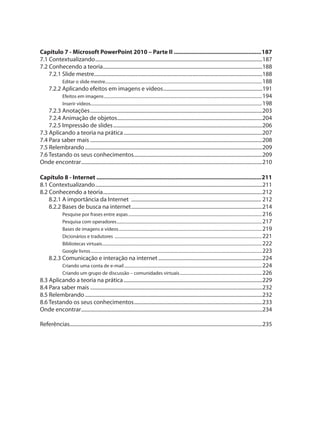 Capítulo 7 - Microsoft PowerPoint 2010 – Parte II ......................................................187
7.1 Contextualizando..................................................................................................................................187
7.2 Conhecendo a teoria............................................................................................................................188
7.2.1 Slide mestre...................................................................................................................................188
Editar o slide mestre.....................................................................................................................................................188
7.2.2 Aplicando efeitos em imagens e vídeos.............................................................................191
Efeitos em imagens......................................................................................................................................................194
Inserir vídeos...................................................................................................................................................................198
7.2.3 Anotações......................................................................................................................................203
7.2.4 Animação de objetos.................................................................................................................204
7.2.5 Impressão de slides....................................................................................................................206
7.3 Aplicando a teoria na prática............................................................................................................207
7.4 Para saber mais ......................................................................................................................................208
7.5 Relembrando..........................................................................................................................................209
7.6 Testando os seus conhecimentos....................................................................................................209
Onde encontrar.............................................................................................................................................210
Capítulo 8 - Internet ......................................................................................................211
8.1 Contextualizando..................................................................................................................................211
8.2 Conhecendo a teoria............................................................................................................................212
8.2.1 A importância da Internet ..................................................................................................... 212
8.2.2 Bases de busca na internet......................................................................................................214
Pesquise por frases entre aspas...............................................................................................................................216
Pesquisa com operadores..........................................................................................................................................217
Bases de imagens e vídeos........................................................................................................................................219
Dicionários e tradutores ............................................................................................................................................221
Bibliotecas virtuais........................................................................................................................................................222
Google livros...................................................................................................................................................................223
8.2.3 Comunicação e interação na internet .................................................................................224
Criando uma conta de e-mail...................................................................................................................................224
Criando um grupo de discussão – comunidades virtuais..............................................................................226
8.3 Aplicando a teoria na prática............................................................................................................229
8.4 Para saber mais ......................................................................................................................................232
8.5 Relembrando..........................................................................................................................................232
8.6 Testando os seus conhecimentos....................................................................................................233
Onde encontrar.............................................................................................................................................234
Referências......................................................................................................................................................235
 