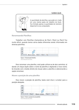Capítulo 4
113
Informática Aplicada
A quantidade de planilhas, que pode ser criada
em uma mesma pasta de trabalho do Excel,
fica limitada apenas à quantidade de memória
disponível no seu computador.
SAIBA QUE
Renomeando Planilhas
Trabalhar com Planilhas chamando-as de Plan1, Plan2 ou Plan3 fica
muito difícil, quando temos vários dados diferentes sendo informados em
diversas planilhas.
Figura 3 - Renomeando Planilhas
Fonte: Microsoft Excel (2010).
Para renomear uma planilha, você pode utilizar-se de dois caminhos: a)
dando um clique duplo sobre o nome da planilha e digitando o novo nome;
b) clicando com o botão direito do mouse sobre a planilha e selecionando a
opção renomear.
Mover a posição de uma planilha
Para mover a posição de planilha, basta você clicar e arrastar para a
posição desejada.
Figura 4 - Mover a posição de uma planilha
Fonte: Microsoft Excel (2010).
 