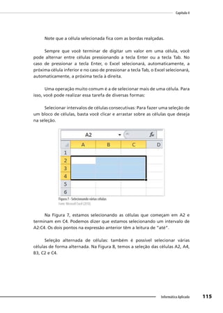 Capítulo 4
115
Informática Aplicada
Note que a célula selecionada fica com as bordas realçadas.
Sempre que você terminar de digitar um valor em uma célula, você
pode alternar entre células pressionando a tecla Enter ou a tecla Tab. No
caso de pressionar a tecla Enter, o Excel selecionará, automaticamente, a
próxima célula inferior e no caso de pressionar a tecla Tab, o Excel selecionará,
automaticamente, a próxima tecla à direita.
Uma operação muito comum é a de selecionar mais de uma célula. Para
isso, você pode realizar essa tarefa de diversas formas:
Selecionar intervalos de células consecutivas: Para fazer uma seleção de
um bloco de células, basta você clicar e arrastar sobre as células que deseja
na seleção.
Figura 7 - Selecionando várias células
Fonte: Microsoft Excel (2010).
Na Figura 7, estamos selecionando as células que começam em A2 e
terminam em C4. Podemos dizer que estamos selecionando um intervalo de
A2:C4. Os dois pontos na expressão anterior têm a leitura de “até”.
Seleção alternada de células: também é possível selecionar várias
células de forma alternada. Na Figura 8, temos a seleção das células A2, A4,
B3, C2 e C4.
 