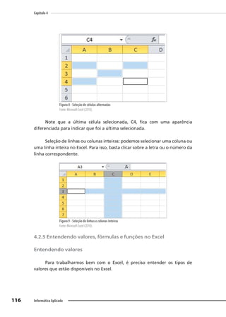 Capítulo 4
116 Informática Aplicada
Figura 8 - Seleção de células alternadas
Fonte: Microsoft Excel (2010).
Note que a última célula selecionada, C4, fica com uma aparência
diferenciada para indicar que foi a última selecionada.
Seleção de linhas ou colunas inteiras: podemos selecionar uma coluna ou
uma linha inteira no Excel. Para isso, basta clicar sobre a letra ou o número da
linha correspondente.
Figura 9 - Seleção de linhas e colunas inteiras
Fonte: Microsoft Excel (2010).
4.2.5 Entendendo valores, fórmulas e funções no Excel
Entendendo valores
Para trabalharmos bem com o Excel, é preciso entender os tipos de
valores que estão disponíveis no Excel.
 
