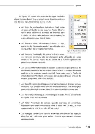 Capítulo 4
117
Informática Aplicada
Na Figura 10, temos uma amostra dos tipos de dados
disponíveis no Excel. Veja, a seguir, uma descrição sobre o
uso de cada tipo, localizando-o pela célula:
• A1: Texto. Para toda palavra digitada no Excel, o tipo
de dado atribuído a essa palavra é Texto. Observe
que o Excel posiciona-o alinhado da esquerda para
a direita na célula. Não podemos efetuar operações
matemáticas com esse tipo de dado.
• A2: Número Inteiro: Os números inteiros, ou seja,
números não fracionados, podem ser utilizados para
qualquer tipo de operação matemática.
• A3: Número Fracionado: Os números fracionados,
ou números decimais, são caracterizados pela utilização de casas
decimais. No caso da Figura 10, na célula A3, o número apresentado
possui quatro casas decimais.
• A4: Moeda: O formato moeda de dados é caracterizado pela presença de
um número decimal acrescido do símbolo da moeda. O símbolo da moeda
pode ser o de qualquer moeda mundial. Nesse caso, como o Excel está
instalado em um Windows configurado para a região Brasil, o símbolo da
moeda, por padrão, torna-se o real (R$).
• A5: Data: Os valores de datas podem ser apresentados de diversas formas.
Na Figura 10, é apresentado o formato de data abreviada, com dois dígitos
para o dia, dois dígitos para o mês e dois ou quatro dígitos para o ano.
• A6: Hora: O tipo hora segue a mesma lógica da data. A hora apresentada
na Figura 10 é a hora abreviada.
• A7: Valor Percentual: Os valores, quando expressos em percentual,
significam que foram fracionados sobre a base 100. Ou seja, o valor
apresentado de 10% já é o valor 10/100 ou 0,1.
• A8: Notação científica: Os valores mostrados em formato de notação
científica são utilizados para exibir números que contêm diversas
casas decimais.
Figura 10 -Tipos de Dados no Excel
Fonte: Microsoft Excel (2010).
 
