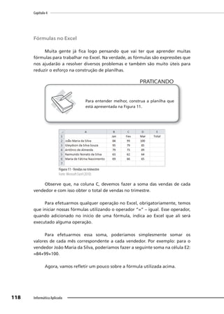Capítulo 4
118 Informática Aplicada
Fórmulas no Excel
Muita gente já fica logo pensando que vai ter que aprender muitas
fórmulas para trabalhar no Excel. Na verdade, as fórmulas são expressões que
nos ajudarão a resolver diversos problemas e também são muito úteis para
reduzir o esforço na construção de planilhas.
PRATICANDO
PRATICANDO
Para entender melhor, construa a planilha que
está apresentada na Figura 11.
Figura 11 -Vendas no trimestre
Fonte: Microsoft Excel (2010).
Observe que, na coluna C, devemos fazer a soma das vendas de cada
vendedor e com isso obter o total de vendas no trimestre.
Para efetuarmos qualquer operação no Excel, obrigatoriamente, temos
que iniciar nossas fórmulas utilizando o operador “=” – igual. Esse operador,
quando adicionado no início de uma fórmula, indica ao Excel que ali será
executado alguma operação.
Para efetuarmos essa soma, poderíamos simplesmente somar os
valores de cada mês correspondente a cada vendedor. Por exemplo: para o
vendedor João Maria da Silva, poderíamos fazer a seguinte soma na célula E2:
=84+99+100.
Agora, vamos refletir um pouco sobre a fórmula utilizada acima.
 