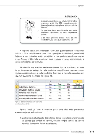 Capítulo 4
119
Informática Aplicada
• Se os valores contidos nas células B2, C2 e D2,
referentes a 84, 99 e 100, respectivamente,
forem alterados, eu terei que alterar a minha
fórmula?
• Eu terei que fazer essa fórmula para cada
vendedor utilizando os seus respectivos
valores?
• E se essa planilha tivesse mais de mil
vendedores, eu teria que fazer um a um?
REFLEXÃO
A resposta a essas três reflexões é “Sim”. Isso quer dizer que, se fossemos
utilizar o Excel simplesmente para fazer operações matemáticas, estaríamos
fadados a um trabalho muito repetitivo e que poderia ocasionar muitos
erros. Temos, então, três problemas para resolver e vamos compreender a
solução utilizando as fórmulas.
As fórmulas nos auxiliam exatamente nesse tipo de problema. Ao invés
de você escrever os valores de cada vendedor nessa fórmula, você escreve as
células correspondentes a cada vendedor. Com isso, a fórmula passaria a ser:
=B2+C2+D2, como mostrado na Figura 12.
Figura 12 - Utilizando fórmulas para fazer soma
Fonte: Microsoft Excel (2010).
Agora, você já tem a solução para dois dos três problemas
apresentados anteriormente.
1) problema da atualização dos valores: Com a fórmula se referenciando
às células que contêm os valores, o Excel sempre somará os valores
quando os mesmos forem atualizados;
 
