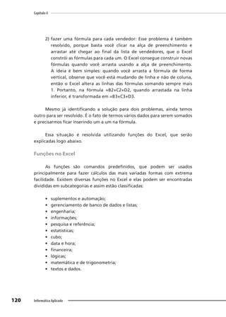 Capítulo 4
120 Informática Aplicada
2) fazer uma fórmula para cada vendedor: Esse problema é também
resolvido, porque basta você clicar na alça de preenchimento e
arrastar até chegar ao final da lista de vendedores, que o Excel
constrói as fórmulas para cada um. O Excel consegue construir novas
fórmulas quando você arrasta usando a alça de preenchimento.
A ideia é bem simples: quando você arrasta a fórmula de forma
vertical, observe que você está mudando de linha e não de coluna,
então o Excel altera as linhas das fórmulas somando sempre mais
1. Portanto, na fórmula =B2+C2+D2, quando arrastada na linha
inferior, é transformada em =B3+C3+D3.
Mesmo já identificando a solução para dois problemas, ainda temos
outro para ser resolvido. É o fato de termos vários dados para serem somados
e precisarmos ficar inserindo um a um na fórmula.
Essa situação é resolvida utilizando funções do Excel, que serão
explicadas logo abaixo.
Funções no Excel
As funções são comandos predefinidos, que podem ser usados
principalmente para fazer cálculos das mais variadas formas com extrema
facilidade. Existem diversas funções no Excel e elas podem ser encontradas
divididas em subcategorias e assim estão classificadas:
• suplementos e automação;
• gerenciamento de banco de dados e listas;
• engenharia;
• informações;
• pesquisa e referência;
• estatísticas;
• cubo;
• data e hora;
• financeira;
• lógicas;
• matemática e de trigonometria;
• textos e dados.
 