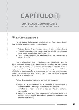 Capítulo 1
13
Informática Aplicada
CONHECENDO O COMPUTADOR E
TRABALHANDO COM O WINDOWS 7
CAPÍTULO 1
1
1.1 Contextualizando
Por que estudar informática é importante? Três frases muito comuns
ditas em nosso cotidiano sobre a informática são:
• “hoje em dia não dá pra viver sem o conhecimento em informática”;
• “em todas as entrevistas de emprego que vou, sempre me perguntam
sobre o meu conhecimento em informática!”;
• “todo concurso público está exigindo muito dos conhecimentos
em informática”.
Com certeza as frases anteriores já foram ditas ou ouvidas por você em
algum momento. Perceba que a informática está presente em praticamente
todas as ações humanas, principalmente no mercado de trabalho. Todas as
empresas precisam de processos informatizados para ganhar agilidade e
eficiência nos seus serviços. Portanto, as pessoas que vão atuar nessas empresas
estão preparadas para trabalhar com informática? Você, caro aluno, já se sente
à vontade no mundo digital?
Ao final deste capítulo, esperamos que você seja capaz de:
• diferenciar os componentes do computador e compreender o
funcionamento e a integração entre hardware e software;
• identificar e comparar os diversos tipos de softwares existentes
no mercado;
• identificar os tipos de licenças de softwares existentes e conhecer as
principais funcionalidades do Windows, aprendendo a personalizar o
ambiente de trabalho;
 