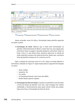 Capítulo 4
124 Informática Aplicada
Figura 17 - Formatação de Planilhas
Fonte: Microsoft Excel (2010).
1 FormatarTexto 2 Alinhamento Horizontal 3 AlinhamentoVertical 4 Mesclar e Centralizar
Vamos entender como foi feita a formatação dessa planilha seguindo
um passo a passo.
1) Formatação do título: Observe que o título está centralizado na
planilha. Diferentemente do Word, o Excel não traz uma opção para
centralizar frases na página. Quando desejamos centralizar frases no
Excel, como é o caso desse título, devemos selecionar as células de
onde a planilha começa e de onde ela termina. Nesse caso, a primeira
linha da planilha começa em A1 e termina em O1.
Após a seleção do intervalo entre A1 e O1, clique no botão Mesclar e
Centralizar, indicado na Figura 17. Agora basta aplicar a seguinte formatação
no texto:
 fonte: Calibri;
 tamanho: 18;
 cor: preto;
 cor de preenchimento: Azul mais claro 80%;
 borda: Borda superior espessa.
2) Formatação da linha de títulos: É sempre aconselhável você formatar
a linha de títulos da planilha. Com isso, você consegue dar melhor
visibilidade e direcionamento para quem estiver lendo seus dados.
Veja como ficou a formatação da linha de título:
1 2
3
4
 