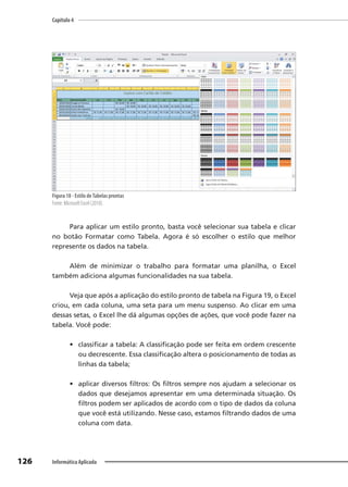 Capítulo 4
126 Informática Aplicada
Figura 18 - Estilo deTabelas prontas
Fonte: Microsoft Excel (2010).
Para aplicar um estilo pronto, basta você selecionar sua tabela e clicar
no botão Formatar como Tabela. Agora é só escolher o estilo que melhor
represente os dados na tabela.
Além de minimizar o trabalho para formatar uma planilha, o Excel
também adiciona algumas funcionalidades na sua tabela.
Veja que após a aplicação do estilo pronto de tabela na Figura 19, o Excel
criou, em cada coluna, uma seta para um menu suspenso. Ao clicar em uma
dessas setas, o Excel lhe dá algumas opções de ações, que você pode fazer na
tabela. Você pode:
• classificar a tabela: A classificação pode ser feita em ordem crescente
ou decrescente. Essa classificação altera o posicionamento de todas as
linhas da tabela;
• aplicar diversos filtros: Os filtros sempre nos ajudam a selecionar os
dados que desejamos apresentar em uma determinada situação. Os
filtros podem ser aplicados de acordo com o tipo de dados da coluna
que você está utilizando. Nesse caso, estamos filtrando dados de uma
coluna com data.
 