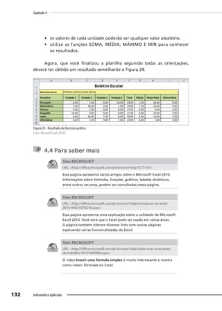 Capítulo 4
132 Informática Aplicada
• os valores de cada unidade poderão ser qualquer valor aleatório;
• utilize as funções SOMA, MÉDIA, MÁXIMO E MÍN para conhecer
os resultados.
Agora, que você finalizou a planilha seguindo todas as orientações,
deverá ter obtido um resultado semelhante a Figura 24.
Figura 24 - Resultado do Exercício prático
Fonte: Microsoft Excel (2010).
4.4 Para saber mais
Site: MICROSOFT
URL: <http://office.microsoft.com/pt-br/excel-help/?CTT=97>
Essa página apresenta vários artigos sobre o Microsoft Excel 2010.
Informações sobre fórmulas, funções, gráficos, tabelas dinâmicas,
entre outros recursos, podem ser consultadas nessa página.
Site: MICROSOFT
URL: <http://office.microsoft.com/pt-br/excel-help/introducao-ao-excel-
2010-HA010370218.aspx>
Essa página apresenta uma explicação sobre a utilidade do Microsoft
Excel 2010. Você verá que o Excel pode ser usado em várias áreas.
A página também oferece diversos links com outras páginas
explicando várias funcionalidades do Excel.
Site: MICROSOFT
URL: <http://office.microsoft.com/pt-br/excel-help/video-criar-uma-pasta-
de-trabalho-VA101809986.aspx>
O vídeo Inserir uma fórmula simples é muito interessante e mostra
como inserir fórmulas no Excel.
 