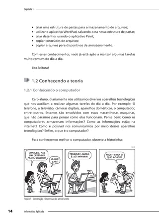Capítulo 1
14 Informática Aplicada
• criar uma estrutura de pastas para armazenamento de arquivos;
• utilizar o aplicativo WordPad, salvando-o na nossa estrutura de pastas;
• criar desenhos usando o aplicativo Paint;
• copiar conteúdos de arquivos;
• copiar arquivos para dispositivos de armazenamento.
Com esses conhecimentos, você já está apto a realizar algumas tarefas
muito comuns do dia a dia.
Boa leitura!
1.2 Conhecendo a teoria
1.2.1 Conhecendo o computador
Caro aluno, diariamente nós utilizamos diversos aparelhos tecnológicos
que nos auxiliam a realizar algumas tarefas do dia a dia. Por exemplo: O
telefone, a televisão, câmeras digitais, aparelhos domésticos, o computador,
entre outros. Estamos tão envolvidos com essas maravilhosas máquinas,
que não paramos para pensar como elas funcionam. Pense bem: Como os
computadores armazenam informações? Como as informações estão na
internet? Como é possível nos comunicarmos por meio desses aparelhos
tecnológicos? Enfim, o que é o computador?
Para conhecermos melhor o computador, observe a historinha:
Beck
Figura 1 - Construção e impressão de um desenho
 