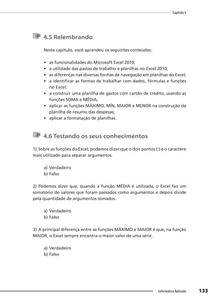 Capítulo 4
133
Informática Aplicada
4.5 Relembrando
Neste capítulo, você aprendeu os seguintes conteúdos:
• as funcionalidades do Microsoft Excel 2010;
• a utilidade das pastas de trabalho e planilhas no Excel 2010;
• as diferenças nas diversas formas de navegação em planilhas do Excel;
• a identificar as formas de trabalhar com dados, fórmulas e funções
no Excel;
• a construir uma planilha de gastos com cartão de crédito, usando as
funções SOMA e MÉDIA;
• aplicar as funções MÁXIMO, MÍN, MAIOR e MENOR na construção da
planilha de resumo das despesas;
• aplicar a formatação de planilhas.
4.6 Testando os seus conhecimentos
1) Sobre as funções do Excel, podemos dizer que o dois pontos (:) é o caractere
mais utilizado para separar argumentos.
a) Verdadeiro
b) Falso
2) Podemos dizer que, quando a função MÉDIA é utilizada, o Excel faz um
somatório de valores que foram passados como argumentos e depois divide
pela quantidade de argumentos somados.
a) Verdadeiro
b) Falso
3) A principal diferença entre as funções MÁXIMO e MAIOR é que, na função
MAIOR, o Excel sempre encontra o maior valor de uma série.
a) Verdadeiro
b) Falso
 