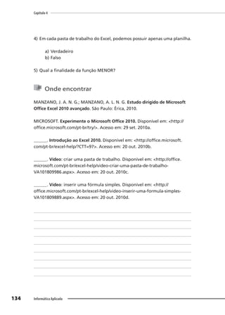 Capítulo 4
134 Informática Aplicada
4) Em cada pasta de trabalho do Excel, podemos possuir apenas uma planilha.
a) Verdadeiro
b) Falso
5) Qual a finalidade da função MENOR?
Onde encontrar
MANZANO, J. A. N. G.; MANZANO, A. L. N. G. Estudo dirigido de Microsoft
Office Excel 2010 avançado. São Paulo: Érica, 2010.
MICROSOFT. Experimente o Microsoft Office 2010. Disponível em: <http://
office.microsoft.com/pt-br/try/>. Acesso em: 29 set. 2010a.
______. Introdução ao Excel 2010. Disponível em: <http://office.microsoft.
com/pt-br/excel-help/?CTT=97>. Acesso em: 20 out. 2010b.
______. Vídeo: criar uma pasta de trabalho. Disponível em: <http://office.
microsoft.com/pt-br/excel-help/video-criar-uma-pasta-de-trabalho-
VA101809986.aspx>. Acesso em: 20 out. 2010c.
______. Vídeo: inserir uma fórmula simples. Disponível em: <http://
office.microsoft.com/pt-br/excel-help/video-inserir-uma-formula-simples-
VA101809889.aspx>. Acesso em: 20 out. 2010d.
 