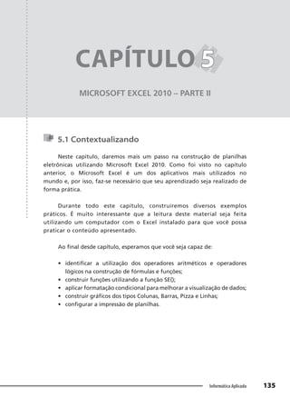 Capítulo 5
135
Informática Aplicada
MICROSOFT EXCEL 2010 – PARTE II
CAPÍTULO 5
5
5.1 Contextualizando
Neste capítulo, daremos mais um passo na construção de planilhas
eletrônicas utilizando Microsoft Excel 2010. Como foi visto no capítulo
anterior, o Microsoft Excel é um dos aplicativos mais utilizados no
mundo e, por isso, faz-se necessário que seu aprendizado seja realizado de
forma prática.
Durante todo este capítulo, construiremos diversos exemplos
práticos. É muito interessante que a leitura deste material seja feita
utilizando um computador com o Excel instalado para que você possa
praticar o conteúdo apresentado.
Ao final desde capítulo, esperamos que você seja capaz de:
• identificar a utilização dos operadores aritméticos e operadores
lógicos na construção de fórmulas e funções;
• construir funções utilizando a função SE();
• aplicar formatação condicional para melhorar a visualização de dados;
• construir gráficos dos tipos Colunas, Barras, Pizza e Linhas;
• configurar a impressão de planilhas.
 