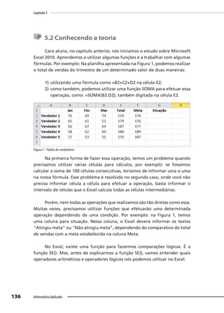 Capítulo 5
136 Informática Aplicada
5.2 Conhecendo a teoria
Caro aluno, no capítulo anterior, nós iniciamos o estudo sobre Microsoft
Excel 2010. Aprendemos a utilizar algumas funções e a trabalhar com algumas
fórmulas. Por exemplo: Na planilha apresentada na Figura 1, podemos realizar
o total de vendas do trimestre de um determinado valor de duas maneiras:
1) utilizando uma fórmula como =B2+C2+D2 na célula E2;
2) como também, podemos utilizar uma função SOMA para efetuar essa
operação, como: =SOMA(B2:D2), também digitada na célula E2.
Figura 1 -Tabela de vendedores
Na primeira forma de fazer essa operação, temos um problema quando
precisamos utilizar várias células para cálculos, por exemplo: se fossemos
calcular a soma de 100 células consecutivas, teríamos de informar uma a uma
na nossa fórmula. Esse problema é resolvido no segundo caso, onde você não
precisa informar célula a célula para efetuar a operação, basta informar o
intervalo de células que o Excel calcula todas as células intermediárias.
Porém, nem todas as operações que realizamos são tão diretas como essa.
Muitas vezes, precisamos utilizar funções que efetuarão uma determinada
operação dependendo de uma condição. Por exemplo: na Figura 1, temos
uma coluna para situação. Nessa coluna, o Excel deverá informar os textos
“Atingiu meta” ou “Não atingiu meta”, dependendo do comparativo do total
de vendas com a meta estabelecida na coluna Meta.
No Excel, existe uma função para fazermos comparações lógicas. É a
função SE(). Mas, antes de explicarmos a função SE(), vamos entender quais
operadores aritméticos e operadores lógicos nós podemos utilizar no Excel.
 