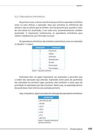 Capítulo 5
137
Informática Aplicada
5.2.1 Operadores Aritméticos
No primeiro caso, criamos uma fórmula que utiliza o operador aritmético
soma (+) para efetuar a operação. Veja que somamos as referências das
células e não os valores que as contêm. Isso nos garante que, quando o valor
de uma célula for atualizado, o seu total será, automaticamente, também
atualizado. É importante conhecermos os operadores aritméticos para
melhor trabalharmos com fórmulas no Excel.
Os operadores aritméticos são símbolos matemáticos como os mostrados
no Quadro 1 a seguir:
OPERADOR OPERAÇÃO
() Parênteses
+ Adição
- Subtração
* Multiplicação
/ Divisão
^ Potenciação
% Porcentagem
Quadro 1 - Operadores aritméticos
Parênteses têm um papel importante nas expressões e permitem que
a ordem das operações seja alterada. Expressões entre pares de parênteses
são calculadas em primeiro lugar, portanto, eles conferem o maior grau de
prioridade às expressões que eles envolvem. Neste caso, as expressões dentro
dos parênteses mais internos são avaliadas primeiro.
Veja,noQuadro2,algunsexemplosdeutilizaçãodosoperadoresaritméticos:
EXPRESSÃO
=(67+45)-(23+34)
=87+86
=23-21
=34*5
=15/3
=2^3
=89*12%
Quadro 2 - Exemplo de utilização de
expressões aritméticas
 