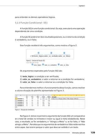 Capítulo 5
139
Informática Aplicada
para entender os demais operadores lógicos.
5.2.3 Função Condicional - SE()
A função SE() é uma função condicional. Ou seja, executará uma operação
dependendo de uma condição.
A função SE poderá ter dois resultados possíveis, ou o retorno da condição
é verdadeiro, ou é falso.
Essa função receberá três argumentos, como mostra a Figura 2:
= SE(teste_lógico;valor_se_verdade;valor_se_falso)
1 2 3
Figura 2 - Sintaxe da Função SE()
Fonte: Microsoft (2010a).
1 teste_lógico 2 valor_se_verdadeiro 3 valor_se_falso
Os argumentos esperados pela função SE() são:
1) teste_lógico: a condição a ser verificada;
2) valor_se_verdadeiro: o valor a retornar se a condição for verdadeira;
3) valor_se_falso: o valor a retornar se a condição for falsa.
Para entendermos melhor o funcionamento dessa função, vamos resolver
a coluna situação da planilha apresentada na Figura 3.
Figura 3 - Situação de vendedores
Na Figura 3, temos no primeiro argumento da função SE() um comparativo
se o total de vendas no trimestre é maior ou igual à meta estabelecida. Nesse
caso, o resultado, se for verdadeiro, é “Atingiu a Meta” e, se for falso, é “Não
atingiu a Meta”. Perceba que os argumentos de verdadeiro e falso estão escritos
entre aspas. Isso ocorre porque o valor que deve ser exibido é um texto.
 