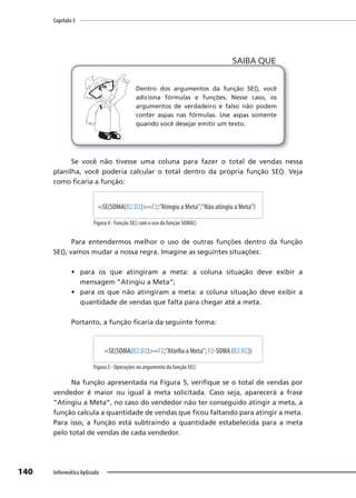 Capítulo 5
140 Informática Aplicada
Dentro dos argumentos da função SE(), você
adiciona fórmulas e funções. Nesse caso, os
argumentos de verdadeiro e falso não podem
conter aspas nas fórmulas. Use aspas somente
quando você desejar emitir um texto.
SAIBA QUE
Se você não tivesse uma coluna para fazer o total de vendas nessa
planilha, você poderia calcular o total dentro da própria função SE(). Veja
como ficaria a função:
=SE(SOMA(B2:D2)>=F2;”Atingiu a Meta”;”Não atingiu a Meta”)
Figura 4 - Função SE() com o uso da função SOMA()
Para entendermos melhor o uso de outras funções dentro da função
SE(), vamos mudar a nossa regra. Imagine as seguintes situações:
• para os que atingiram a meta: a coluna situação deve exibir a
mensagem ”Atingiu a Meta”;
• para os que não atingiram a meta: a coluna situação deve exibir a
quantidade de vendas que falta para chegar até a meta.
Portanto, a função ficaria da seguinte forma:
=SE(SOMA(B2:D2)>=F2;”Atinfiu a Meta”; F2-SOMA (B2:D2))
Figura 5 - Operações no argumento da função SE()
Na função apresentada na Figura 5, verifique se o total de vendas por
vendedor é maior ou igual à meta solicitada. Caso seja, aparecerá a frase
“Atingiu a Meta”, no caso do vendedor não ter conseguido atingir a meta, a
função calcula a quantidade de vendas que ficou faltando para atingir a meta.
Para isso, a função está subtraindo a quantidade estabelecida para a meta
pelo total de vendas de cada vendedor.
 