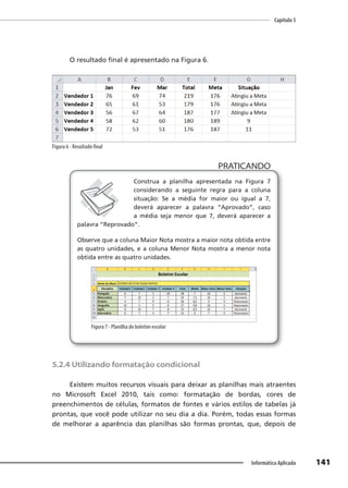 Capítulo 5
141
Informática Aplicada
O resultado final é apresentado na Figura 6.
Figura 6 - Resultado final
PRATICANDO
PRATICANDO
Construa a planilha apresentada na Figura 7
considerando a seguinte regra para a coluna
situação: Se a média for maior ou igual a 7,
deverá aparecer a palavra “Aprovado”, caso
a média seja menor que 7, deverá aparecer a
palavra “Reprovado”.
Observe que a coluna Maior Nota mostra a maior nota obtida entre
as quatro unidades, e a coluna Menor Nota mostra a menor nota
obtida entre as quatro unidades.
Figura 7 - Planilha do boletim escolar
5.2.4 Utilizando formatação condicional
Existem muitos recursos visuais para deixar as planilhas mais atraentes
no Microsoft Excel 2010, tais como: formatação de bordas, cores de
preenchimentos de células, formatos de fontes e vários estilos de tabelas já
prontas, que você pode utilizar no seu dia a dia. Porém, todas essas formas
de melhorar a aparência das planilhas são formas prontas, que, depois de
 