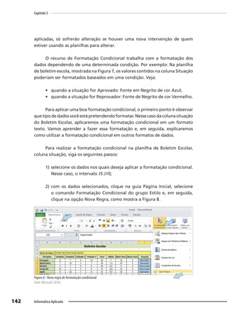 Capítulo 5
142 Informática Aplicada
aplicadas, só sofrerão alteração se houver uma nova intervenção de quem
estiver usando as planilhas para alterar.
O recurso de Formatação Condicional trabalha com a formatação dos
dados dependendo de uma determinada condição. Por exemplo: Na planilha
de boletim escola, mostrada na Figura 7, os valores contidos na coluna Situação
poderiam ser formatados baseados em uma condição. Veja:
• quando a situação for Aprovado: Fonte em Negrito de cor Azul;
• quando a situação for Reprovador: Fonte de Negrito de cor Vermelho.
Para aplicar uma boa formatação condicional, o primeiro ponto é observar
que tipo de dados você está pretendendo formatar. Nesse caso da coluna situação
do Boletim Escolar, aplicaremos uma formatação condicional em um formato
texto. Vamos aprender a fazer essa formatação e, em seguida, explicaremos
como utilizar a formatação condicional em outros formatos de dados.
Para realizar a formatação condicional na planilha de Boletim Escolar,
coluna situação, siga os seguintes passos:
1) selecione os dados nos quais deseja aplicar a formatação condicional.
Nesse caso, o intervalo J5:J10;
2) com os dados selecionados, clique na guia Página Inicial, selecione
o comando Formatação Condicional do grupo Estilo e, em seguida,
clique na opção Nova Regra, como mostra a Figura 8.
Figura 8 - Nova regra de formatação condicional
Fonte: Microsoft (2010).
 