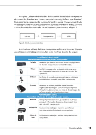 Capítulo 1
15
Informática Aplicada
Na Figura 1, observamos uma cena muito comum: a construção e a impressão
de um simples desenho. Mas, como o computador conseguiu fazer esse desenho?
Para responder a essa pergunta, vamos entender três passos: 1) houve uma entrada
de dados por parte do usuário; 2) aconteceu o processamento dos dados; 3) houve
a saída de dados do computador para a impressora, como mostra a Figura 2.
Entrada Processamento Saída
Figura 2 – Ciclo de processamento de dados
A entrada e a saída de dados no computador podem acontecer por diversos
aparelhos denominados periféricos, tais como mostra o Quadro 2 a seguir:
PERIFÉRICOS DE ENTRADA:
Basicamente enviam informação para o computador.
Teclado Periférico que permite ao usuário inserir dados por meio
de diversas teclas, inclusive com combinações.
Mouse Periférico que permite ao usuário posicionar uma
seta (apontador) por meio da interface gráfica dos
aplicativos.
Webcam Periférico de entrada, que captura imagens estáticas e
em movimento. Utilizada para vídeo conferências.
Scanner Periférico de entrada, também conhecido como
digitalizador de imagens. Captura imagens impressas
(fotos, livros, documentos) por meio da decodificação de
reflexos gerados por impulsos luminosos.
PERIFÉRICOS DE SAÍDA:
Transmitem informação do computador para o usuário.
Monitor Principal periférico de saída, que exibe ao usuário as
principais informações do sistema. Os principais tipos
são: LCD, CRT, Plasma, OLED.
Impressora Equipamento usado para imprimir; aparelho que
reproduz os dados de saída de um computador.
Caixas de
Som
Equipamento usado para emitir o som processado no
computador.
 