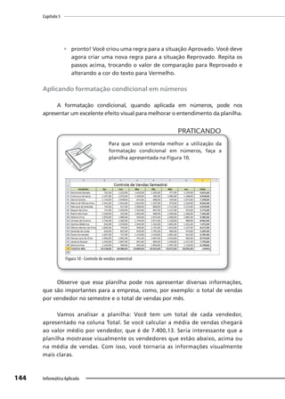 Capítulo 5
144 Informática Aplicada
 pronto! Você criou uma regra para a situação Aprovado. Você deve
agora criar uma nova regra para a situação Reprovado. Repita os
passos acima, trocando o valor de comparação para Reprovado e
alterando a cor do texto para Vermelho.
Aplicando formatação condicional em números
A formatação condicional, quando aplicada em números, pode nos
apresentar um excelente efeito visual para melhorar o entendimento da planilha.
PRATICANDO
PRATICANDO
Para que você entenda melhor a utilização da
formatação condicional em números, faça a
planilha apresentada na Figura 10.
Figura 10 - Controle de vendas semestral
Observe que essa planilha pode nos apresentar diversas informações,
que são importantes para a empresa, como, por exemplo: o total de vendas
por vendedor no semestre e o total de vendas por mês.
Vamos analisar a planilha: Você tem um total de cada vendedor,
apresentado na coluna Total. Se você calcular a média de vendas chegará
ao valor médio por vendedor, que é de 7.400,13. Seria interessante que a
planilha mostrasse visualmente os vendedores que estão abaixo, acima ou
na média de vendas. Com isso, você tornaria as informações visualmente
mais claras.
 